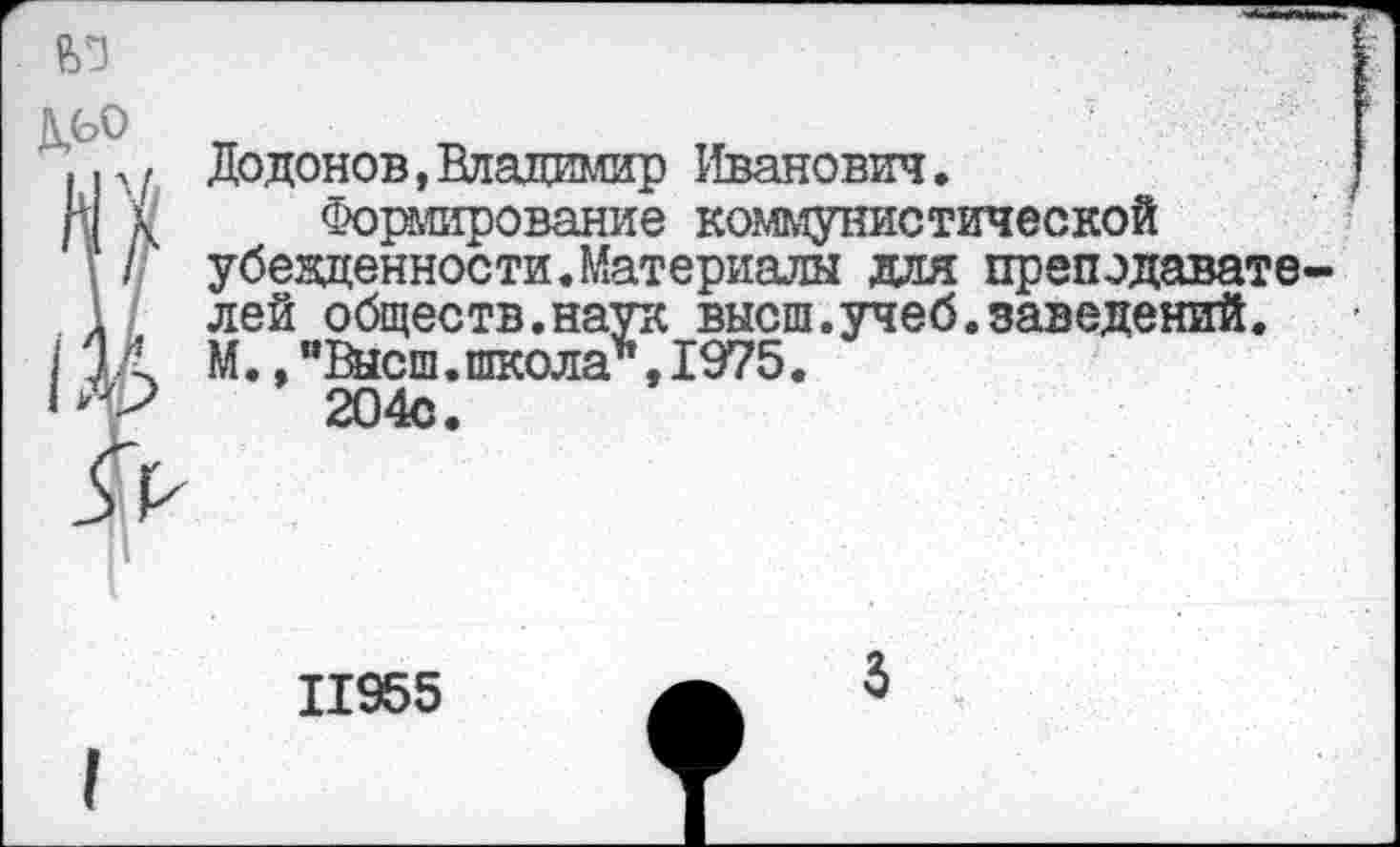 ﻿
дьо
.р, Додонов,Владимир Иванович.
И V Формирование коммунистической
’ // убежденности.Материалы для препэдавате-
1 лей обществ.наук высш.учеб.заведений. /1А М./’Высш.школа", 1975.
‘	204с.
11955
3